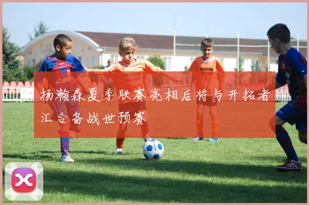 杨瀚森夏季联赛亮相后将与开拓者汇合备战世预赛