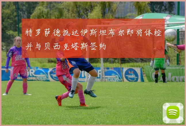 特罗萨德抵达伊斯坦布尔即将体检并与贝西克塔斯签约