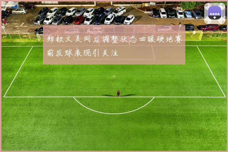 郑钦文美网后调整状态回暖硬地赛前发球表现引关注