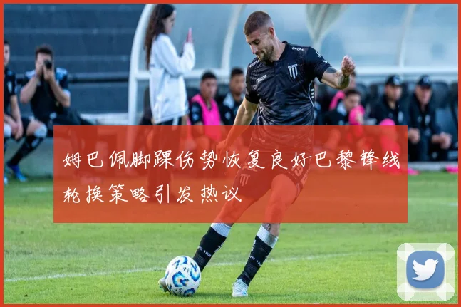 姆巴佩脚踝伤势恢复良好巴黎锋线轮换策略引发热议