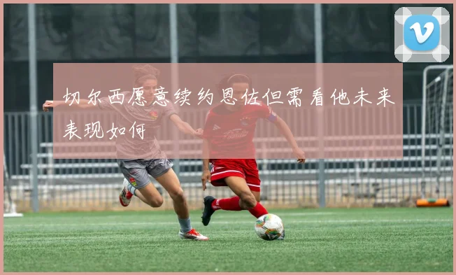 切尔西愿意续约恩佐但需看他未来表现如何