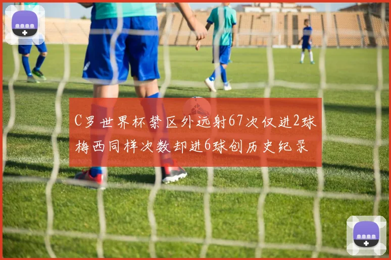 C罗世界杯禁区外远射67次仅进2球梅西同样次数却进6球创历史纪录