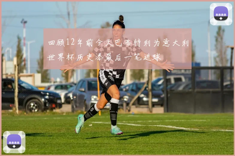 回顾12年前今天巴洛特利为意大利世界杯历史添最后一笔进球