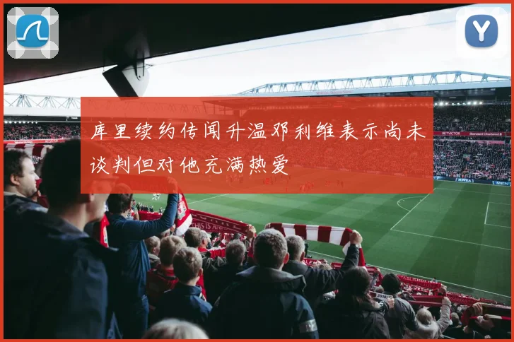 库里续约传闻升温邓利维表示尚未谈判但对他充满热爱